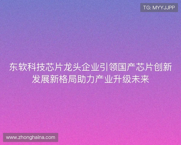东软科技芯片龙头企业引领国产芯片创新发展新格局助力产业升级未来
